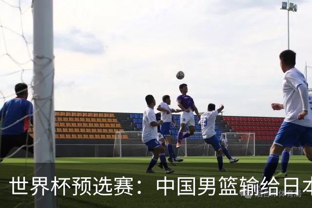 世界杯预选赛：中国男篮输给日本男篮19分 目前小组垫底 下轮将迎生死战获胜才能出线