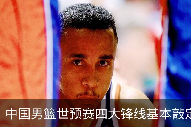 中国男篮世预赛四大锋线基本敲定！崔永熙搭档最强四号位，冠军前锋获重用