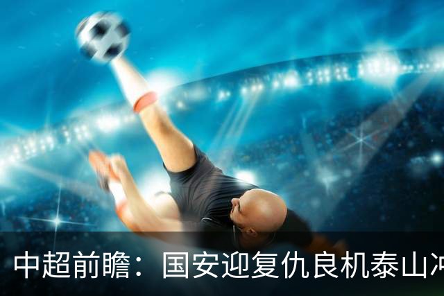 中超前瞻：国安迎复仇良机泰山冲三甲 保级区生死对决