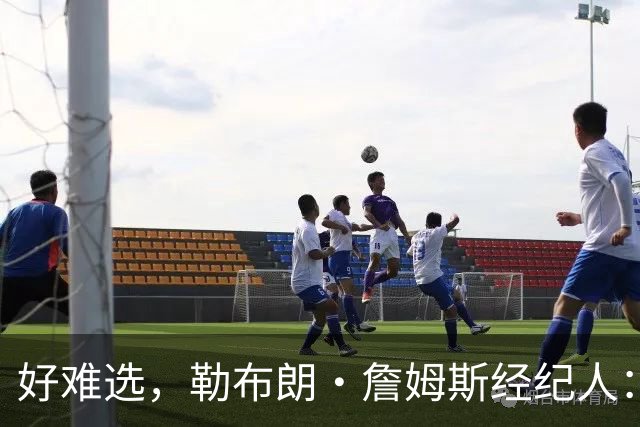 好难选，勒布朗·詹姆斯经纪人：詹姆斯在4个最终选项中犹豫不决