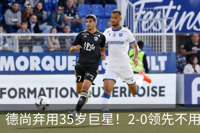 德尚弃用35岁巨星！2-0领先不用他，世界杯0出场，和姆巴佩有过节