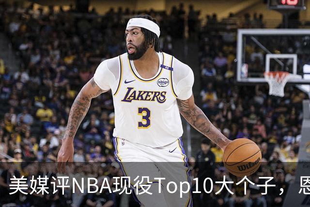 美媒评NBA现役Top10大个子，恩比德第5，约基奇进前3，第1无悬念