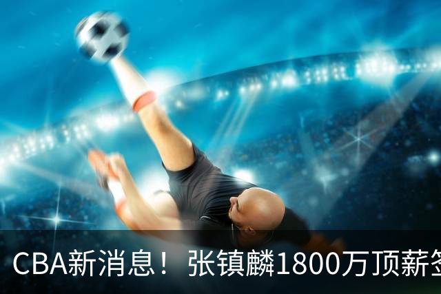 CBA新消息！张镇麟1800万顶薪签约，范子铭主动申请交易加盟劲旅
