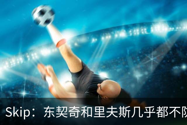 Skip：东契奇和里夫斯几乎都不防守 里夫斯真是尽力了&但总被点名